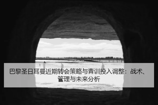 巴黎圣日耳曼近期转会策略与青训投入调整：战术、管理与未来分析